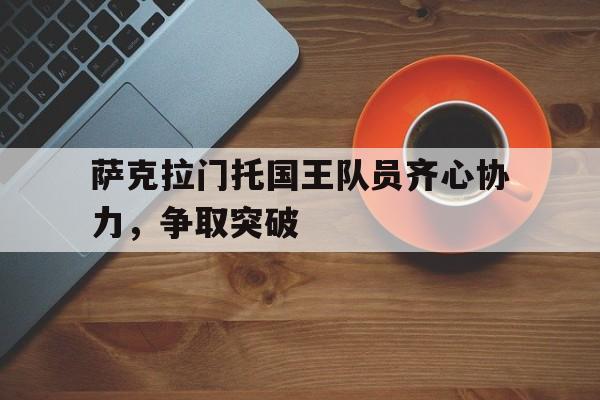 萨克拉门托国王队员齐心协力，争取突破的简单介绍